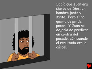 Sabía que Juan era
siervo de Dios, un
hombre justo y
santo. Pero él no
quería dejar de
pecar. Y Juan no
dejaría de predicar
en contra del
pecado, aún cuando
el resultado era la
cárcel.
 