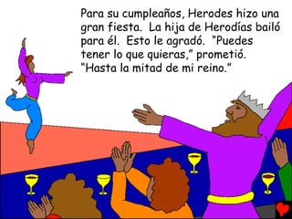 Para su cumpleaños, Herodes hizo una
gran fiesta. La hija de Herodías bailó
para él. Esto le agradó. “Puedes
tener lo que quieras,” prometió.
“Hasta la mitad de mi reino.”
 