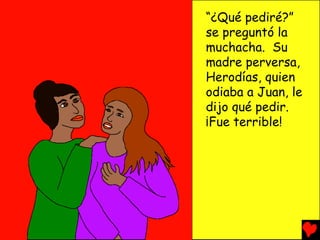 “¿Qué pediré?”
se preguntó la
muchacha. Su
madre perversa,
Herodías, quien
odiaba a Juan, le
dijo qué pedir.
¡Fue terrible!
 