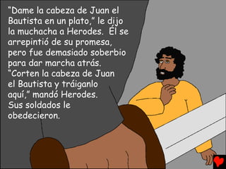 “Dame la cabeza de Juan el
Bautista en un plato,” le dijo
la muchacha a Herodes. Él se
arrepintió de su promesa,
pero fue demasiado soberbio
para dar marcha atrás.
“Corten la cabeza de Juan
el Bautista y tráiganlo
aquí,” mandó Herodes.
Sus soldados le
obedecieron.
 