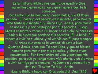 Esta historia Bíblica nos cuenta de nuestro Dios
maravilloso quien nos creó y quien quiere que tú le
conozcas.
Dios sabe que hemos hecho cosas malas, que Él llama
pecado. El castigo del pecado es la muerte, pero Dios te
ama tanto que mandó a Su único Hijo, Jesús, para morir
en una Cruz y ser castigado por tus pecados. Luego,
¡Jesús resucitó y volvió a Su hogar en el cielo! Si crees en
Jesús y le pides que perdone tus pecados, ¡Él lo hará! Él
vendrá a vivir en ti ahora, y tú vivirás con Él para siempre.
Si crees que esto es la verdad, di esto a Dios:
Querido Jesús, creo que Tú eres Dios, y que te hiciste
hombre para morir por mis pecados, y ahora vives
nuevamente. Por favor entra mi vida y perdona mis
pecados, para que yo tenga nueva vida ahora, y un día vaya
a vivir contigo para siempre. Ayúdame a obedecerte y
vivir por Ti como Tu hijo. Amén.
¡Lee la Biblia y habla con Dios cada día! Juan 3:16
 