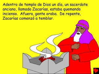 Adentro de templo de Dios un día, un sacerdote
anciano, llamado Zacarías, estaba quemando
incienso. Afuera, gente oraba. De repente,
Zacarías comenzó a temblar.
 