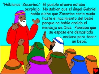 “Háblanos, Zacarías.” El pueblo afuera estaba
perplejo. No sabían que el ángel Gabriel
había dicho que Zacarías sería mudo
hasta el nacimiento del bebé
porque no había creído el
mensaje de Dios. Pensaba que
su esposa era demasiada
anciana para tener
un bebé.
 