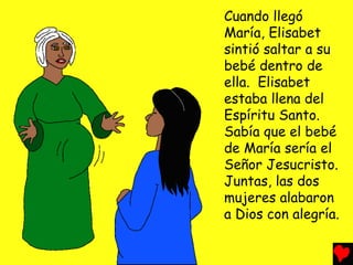 Cuando llegó
María, Elisabet
sintió saltar a su
bebé dentro de
ella. Elisabet
estaba llena del
Espíritu Santo.
Sabía que el bebé
de María sería el
Señor Jesucristo.
Juntas, las dos
mujeres alabaron
a Dios con alegría.
 