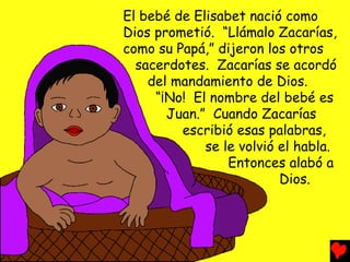 El bebé de Elisabet nació como
Dios prometió. “Llámalo Zacarías,
como su Papá,” dijeron los otros
sacerdotes. Zacarías se acordó
del mandamiento de Dios.
“¡No! El nombre del bebé es
Juan.” Cuando Zacarías
escribió esas palabras,
se le volvió el habla.
Entonces alabó a
Dios.
 