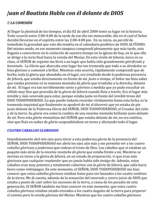 Juan el Bautista Habla con él delante de DIOS
￼ LA COMISIÓN
Al llegar la plenitud de los tiempos, el día 02 de abril 2004 tomó su lugar en la historia.
Todo ocurrió entre 2:00-4:00 de la tarde de ese día tan memorable; día en el cual el Señor
decidió llevarme en el espíritu entre las 2:00-4:00 pm. En su inicio, no percibí de
inmediato la gravedad que este día tendría en el calendario profético de DIOS ALTÍSIMO.
Del mismo modo, en ese momento tampoco comprendí plenamente que más tarde, esto
llegaría a convertirse en la visitación de nuestro tiempo en la iglesia de hoy, en lo que ella
se dirige a la recta final hacia la venida del Mesías. En esta visión de Jehová, única en su
clase, el SEÑOR de repente me llevó a un lugar que había sido grandemente glorificado y
levantado. La Gloria que abarcaba este lugar fue tan tremenda que todo a su alrededor se
hizo glorioso y comenzó a brillar. Mientras esto ocurría, rápidamente comprendí que de
hecho, toda la gloria que abundaba en el lugar, era irradiada desde la poderosa presencia
de Jehová, que estaba directamente en frente de mí. Justo a tiempo, el Señor me hizo saber
que estaba presente en la inmensa montaña de gloria que irradiaba a la derecha, delante
de mí. El lugar era tan terriblemente santo y glorioso a medida que yo pude escuchar un
silbido muy fino que procedía de la gloria de Jehová cuando fluía a través; Era el lugar más
temible y más venerado para estar, porque estaba justo en frente del temible trono del
DIOS TODOPODEROSO. Lo que puedo todavía recordar vívidamente hasta esta fecha, es la
tremenda inquietud que finalmente se apoderó de mi al discernir que yo estaba de pie
justo delante de la Poderosa Gloria del SEÑOR, DIOS TODOPODEROSO, el Creador del cielo
y de la tierra. Su gloria era como la cumbre de una enorme montaña brillante justo delante
de mí. Pero esta gloria montañosa del SEÑOR que estaba delante de mí, no era estática,
sino que fluía en nubes de gloria suspendiéndose en torno y afectando todo el lugar.
CUATRO CABALLOS GLORIOSOS
Inmediatamente alcé mis ojos para mirar a esta poderosa gloria de la presencia del
SEÑOR, DIOS TODOPODEROSO me abrió los ojos aún más y me permitió ver a los cuatro
caballos gloriosos y poderosos que rodean el trono de Dios. Los caballos que vi estaban un
poquito más atrás de la enorme montaña de gloria que estaba frente a mí. Mientras se
movían en torno a la gloria de Jehová, en un estado de preparación, vi que eran más
gloriosos que cualquier resplandor que yo jamás había sido testigo de. Además, estos
caballos eran muy potentes y totalmente cubiertos con la gloria de Jehová, que salía hacia
fuera como relámpagos. En este momento, el SEÑOR, DIOS TODOPODEROSO me hizo
conocer que estos caballos gloriosos estaban listos para ser lanzados a los cuatro confines
de la tierra. Me di cuenta, además de la sensación del venerado y severo juicio de DIOS que
estaba a punto de caer sobre las naciones de la tierra, a causa de los pecados de esta
generación. El SEÑOR también me hizo conocer en este momento, que estos cuatro
caballos gloriosos estaban siendo enviados a los cuatro ángulos de la tierra para preparar
el camino para la venida gloriosa del Mesías. Mientras que los cuatro caballos gloriosos
 