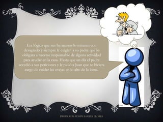Era lógico que sus hermanos lo miraran con
   desagrado y siempre le exigían a su padre que lo
  obligara a hacerse responsable de alguna actividad
   para ayudar en la casa. Hasta que un día el padre
accedió a sus peticiones y le pidió a Juan que se hiciera
    cargo de cuidar las ovejas en lo alto de la loma.




                           PROFR. LUIS FELIPE SANTES FLORES
 