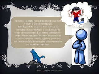 Su familia ya estaba harta de las mentiras de Juan
            y ya no le daban importancia.
     Pero llego el día en que el lobo salió de su
  escondite a buscar alimento y fue el rebaño de
 ovejas el que encontró. Juan estaba durmiendo y
 no lo vio acercarse hasta escuchar los balidos de
 las ovejas entonces empezó a gritar y gritar pero
sus familiares no le hicieron caso porque pensaron
               era otra de sus mentiras.




                       PROFR. LUIS FELIPE SANTES FLORES
 