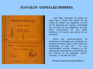 JUAN ELOY  GONZALEZ HERRERAJUAN ELOY  GONZALEZ HERRERA
Juan Eloy Gonzalez es padre de
siete hijos y tiene seis nietos de los
cuales se siente muy orgulloso; es uno
de los baluartes de nuestra comunidad
que muchos de los pobladores de esta
tierra desconocen de sus dotes
artísticos y lo mucho que aporto en su
juventud.
Entre sus reconocimientos se
encuentra el otorgado por participar en
el Show de Paco López y disco Show de
Venezuela, el cual cita: “ Por sus
interminables triunfos artísticos en los
escenarios venezolanos y deseando que
los mismos no se detengan nunca”.
Caracas, 17 de abril de 1973.
“HONOR A QUIEN HONOR MERECE”
 