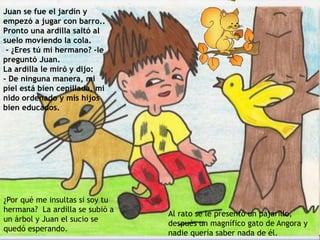 Juan se fue el jardín y
empezó a jugar con barro..
Pronto una ardilla saltó al
suelo moviendo la cola.
- ¿Eres tú mi hermano? -le
preguntó Juan.
La ardilla le miró y dijo:
- De ninguna manera, mi
piel está bien cepillada, mi
nido ordenado y mis hijos
bien educados.
Al rato se le presentó un pajarillo,
después un magnífico gato de Angora y
nadie quería saber nada de él.
¿Por qué me insultas si soy tu
hermana? La ardilla se subió a
un árbol y Juan el sucio se
quedó esperando.
 