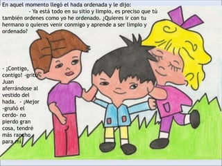 En aquel momento llegó el hada ordenada y le dijo:
- Ya está todo en su sitio y limpio, es preciso que tú
también ordenes como yo he ordenado. ¿Quieres ir con tu
hermano o quieres venir conmigo y aprende a ser limpio y
ordenado?
- ¡Contigo,
contigo! -gritó
Juan
aferrándose al
vestido del
hada. - ¡Mejor
-gruñó el
cerdo- no
pierdo gran
cosa, tendré
más rancho
para mí.
 