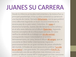 JUANES SU CARRERA 
Desde la infancia ya tocaba instrumentos y la música fue su 
principal pasatiempo. A los 15 años comenzó su carrera en 
una banda de metal, llamada Ekhymosis, con la que publicó 
cinco álbumes logrando un buen reconocimiento en la 
escena pop de su país natal, Colombia. En 1999 al 
disolverse la banda, Juanes decide lanzarse como solista y 
en el año 2000 debuta con el álbumFíjate bien, logrando 
buenos conceptos de la crítica especializada. En 2002 
ratifica la calidad de su trabajo con Un día normal, 
consiguiendo mayor notoriedad en el ámbito 
latinoamericano; en 2004 lanza el álbumMi sangre, que se 
convierte en Best Seller internacional, logrando 
posicionarse bien en un gran número de países alrededor 
del mundo. A finales de 2007 saca a la luz pública "La vida 
es un ratico", con gran éxito. En 2010 pública P.A.R.C.E., 
considerado uno de sus álbumes más íntimos y en 2012 
publica el álbum Juanes MTV Unplugged con tres canciones 
nuevas, "Todo En Mi Vida Eres Tú", "La Señal" y "Azul 
 