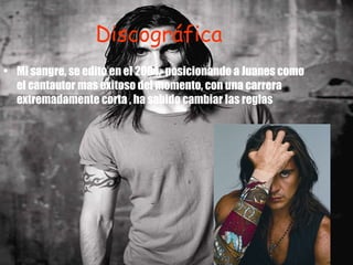 Discográfica Mi sangre, se edito en el 2004,  posicionando a Juanes como el cantautor mas exitoso del momento, con una carrera extremadamente corta , ha sabido cambiar las reglas  