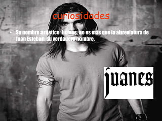 curiosidades Su nombre artístico: Juanes, no es más que la abreviatura de Juan Esteban, su verdadero nombre.    