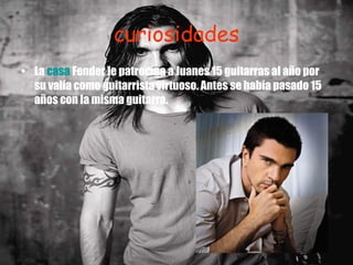 curiosidades La  casa  Fender le patrocina a Juanes 15 guitarras al año por su valía como guitarrista virtuoso. Antes se había pasado 15 años con la misma guitarra.    