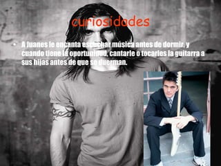 curiosidades A Juanes le encanta escuchar música antes de dormir, y cuando tiene la oportunidad, cantarle o tocarles la guitarra a sus hijas antes de que se duerman. 