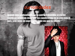 curiosidades Juanes ama profundamente su patria, Colombia, y a la vez siente un profundo dolor por las condiciones en la que esta el país, y no teme en expresarlo cada vez que lo siente. 