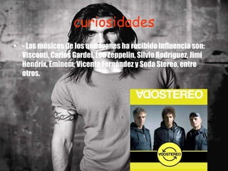 curiosidades - Los músicos de los que Juanes ha recibido influencia son: Visconti, Carlos Gardel, Led Zeppelin, Silvio Rodríguez, Jimi Hendrix, Eminem, Vicente Fernández y Soda Stereo, entre otros. 