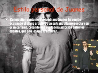 Estilo personal de Juanes Compositor, cantante y colombiano Juanes ha venido ocupando el plano artístico con su tranquila presencia y su gran carisma, creando una verdadera adicción entre los oyentes, que son los que lo admiran. 