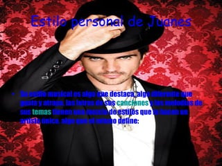 Estilo personal de Juanes Su estilo musical es algo que destaca, algo diferente que gusta y atrapa, las letras de sus  canciones  y las melodías de sus  temas  tienen una mezcla de estilos que lo hacen un artista único, algo que el mismo define: 
