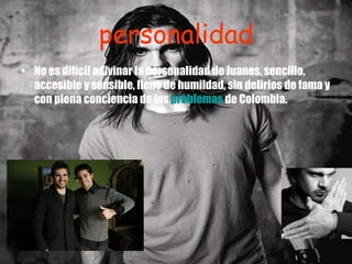 personalidad No es difícil adivinar la personalidad de Juanes, sencillo, accesible y sensible, lleno de humildad, sin delirios de fama y con plena conciencia de los  problemas  de Colombia. 