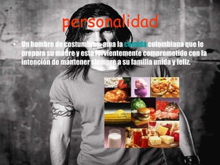 personalidad Un hombre de costumbres, ama la  comida  colombiana que le prepara su madre y esta fervientemente comprometido con la intención de mantener siempre a su familia unida y feliz. 