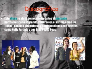 Discográfica Este  disco  le abrió como a nadie antes el  mercado  Norteamericano, logrando moverse en el mismo como un "local", con una gira exitosa y participaciones con artistas como Nelly Furtado y con Black Eyed Peas .  