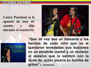 "COLOMBIA SIN MINAS" Laura Pausinni se le apuntó de una al-cuento y dijo durante el concierto: “ Que mi voz sea un bálsamo a las heridas de cada niño que se le quedaron enredadas sus ilusiones en un estallido mortal y un reclamo al asesino que la sembró con la duda de, quién pisaría su bomba de gritos”  L. Paussinni . 