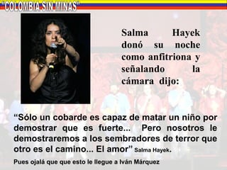"COLOMBIA SIN MINAS" Salma Hayek donó su noche como anfitriona y señalando  la cámara  dijo: “ Sólo un cobarde es capaz de matar un niño por demostrar que es fuerte...  Pero nosotros le demostraremos a los sembradores de terror que otro es el camino... El amor”  Salma Hayek . Pues ojalá que que esto le llegue a Iván Márquez  