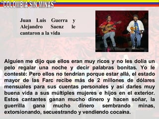 "COLOMBIA SIN MINAS" Juan Luis Guerra y Alejandro Saenz le cantaron a la vida Alguien me dijo que ellos eran muy ricos y no les dolía un pelo regalar una noche y decir palabras bonitas. Yo le contesté: Pero ellos no tendrían porque estar allá, el estado mayor de las Farc recibe más de 2 millones de dólares mensuales para sus cuentas personales y así darles muy buena vida a sus múltiples mujeres e hijos en el exterior. Estos cantantes ganan mucho dinero y hacen soñar, la guerrilla gana mucho dinero sembrando minas, extorsionando, secuestrando y vendiendo cocaína. 