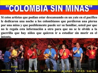 "COLOMBIA SIN MINAS" JUANES J.L. GUERRA VIVES SALMA SAENZ PAUSINNI MONTANER FONSI Si estos artistas que podían estar descansando en un yate en el pacífico le dedicaron una noche a los colombianos que perdieron una pierna por una mina y que posiblemente puede ser su familiar, usted por que no le regala esta información a otro para que no se le olvide a la guerrilla que hay niños que quieren ir a estudiar sin morir en el intento. 