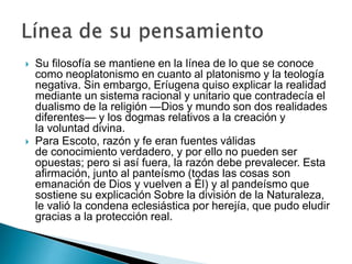 



Su filosofía se mantiene en la línea de lo que se conoce
como neoplatonismo en cuanto al platonismo y la teología
negativa. Sin embargo, Eríugena quiso explicar la realidad
mediante un sistema racional y unitario que contradecía el
dualismo de la religión —Dios y mundo son dos realidades
diferentes— y los dogmas relativos a la creación y
la voluntad divina.
Para Escoto, razón y fe eran fuentes válidas
de conocimiento verdadero, y por ello no pueden ser
opuestas; pero si así fuera, la razón debe prevalecer. Esta
afirmación, junto al panteísmo (todas las cosas son
emanación de Dios y vuelven a Él) y al pandeísmo que
sostiene su explicación Sobre la división de la Naturaleza,
le valió la condena eclesiástica por herejía, que pudo eludir
gracias a la protección real.

 