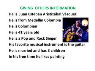 GIVING OTHERS INFORMATION
He is Juan Esteban Aristizábal Vásquez
He is from Medellín Colombia
He is Colombian
He is 41 years old
He is a Pop and Rock Singer
His favorite musical instrument is the guitar
He is married and has 3 children
In his free time he likes painting

 