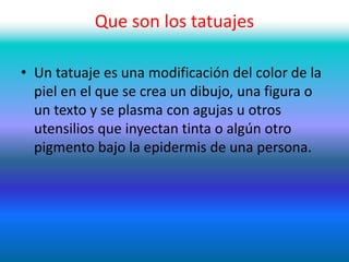 Que son los tatuajes
• Un tatuaje es una modificación del color de la
piel en el que se crea un dibujo, una figura o
un texto y se plasma con agujas u otros
utensilios que inyectan tinta o algún otro
pigmento bajo la epidermis de una persona.
 