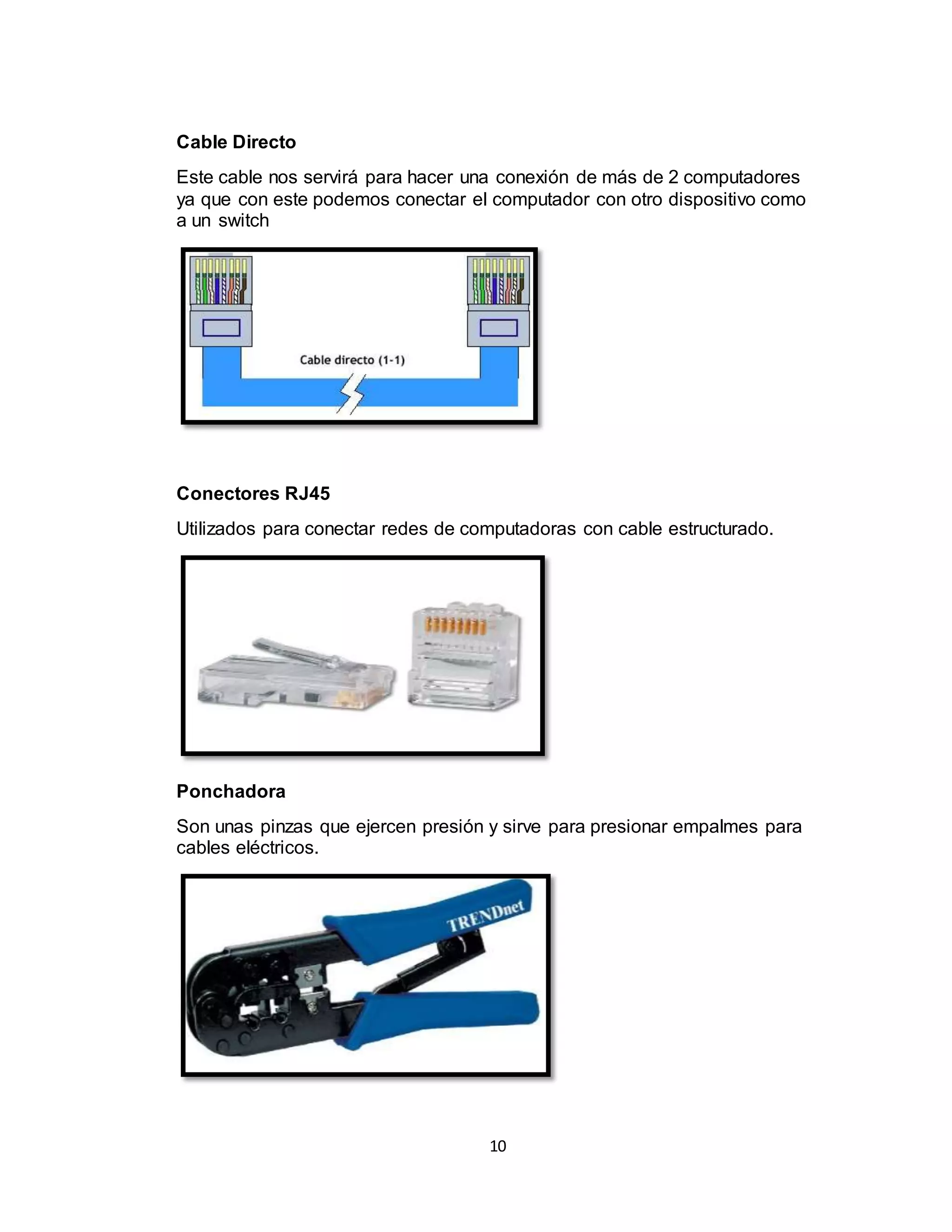10
Cable Directo
Este cable nos servirá para hacer una conexión de más de 2 computadores
ya que con este podemos conectar el computador con otro dispositivo como
a un switch
Conectores RJ45
Utilizados para conectar redes de computadoras con cable estructurado.
Ponchadora
Son unas pinzas que ejercen presión y sirve para presionar empalmes para
cables eléctricos.
 