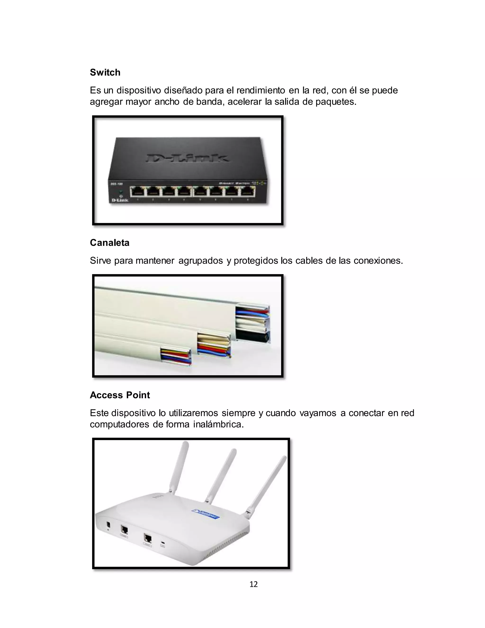 12
Switch
Es un dispositivo diseñado para el rendimiento en la red, con él se puede
agregar mayor ancho de banda, acelerar la salida de paquetes.
Canaleta
Sirve para mantener agrupados y protegidos los cables de las conexiones.
Access Point
Este dispositivo lo utilizaremos siempre y cuando vayamos a conectar en red
computadores de forma inalámbrica.
 