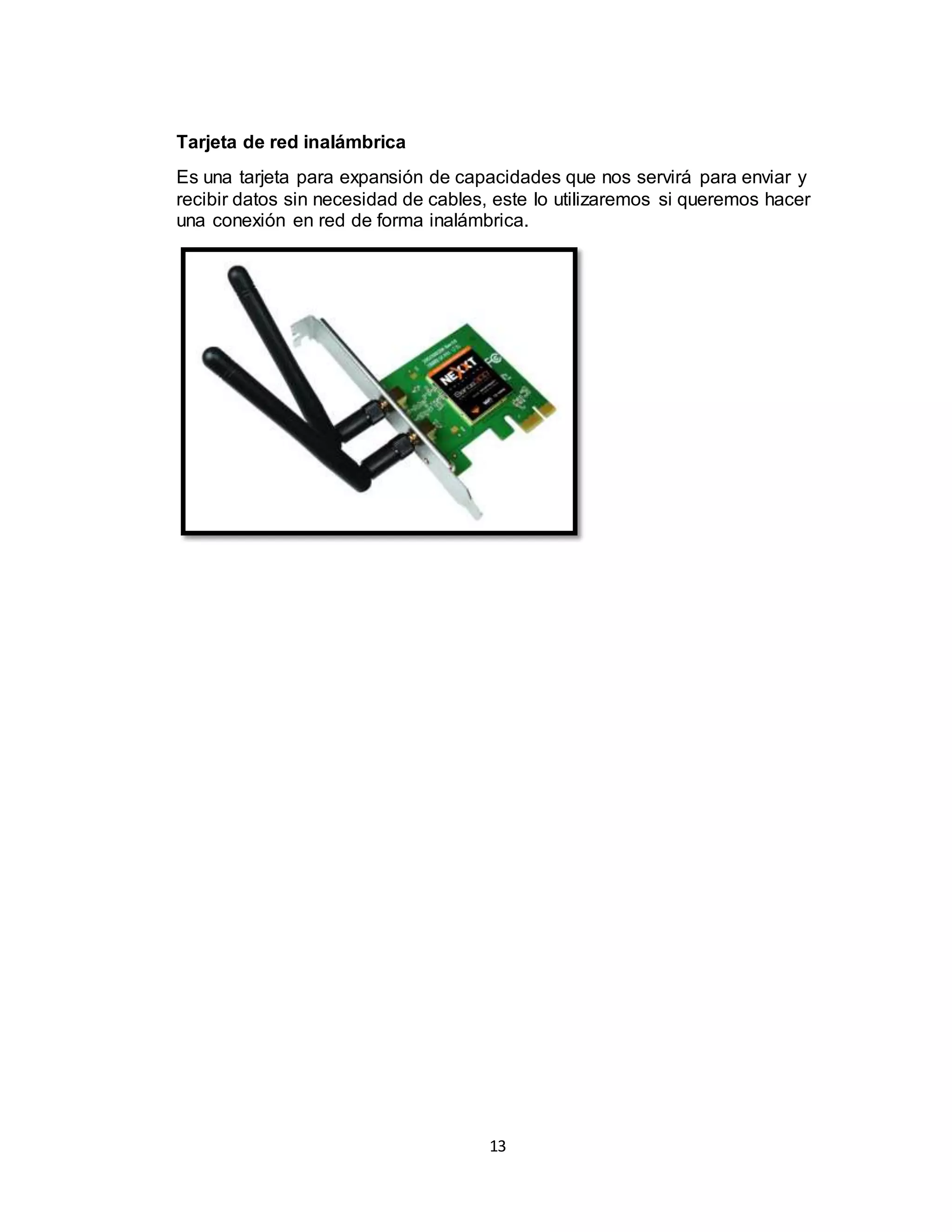 13
Tarjeta de red inalámbrica
Es una tarjeta para expansión de capacidades que nos servirá para enviar y
recibir datos sin necesidad de cables, este lo utilizaremos si queremos hacer
una conexión en red de forma inalámbrica.
 