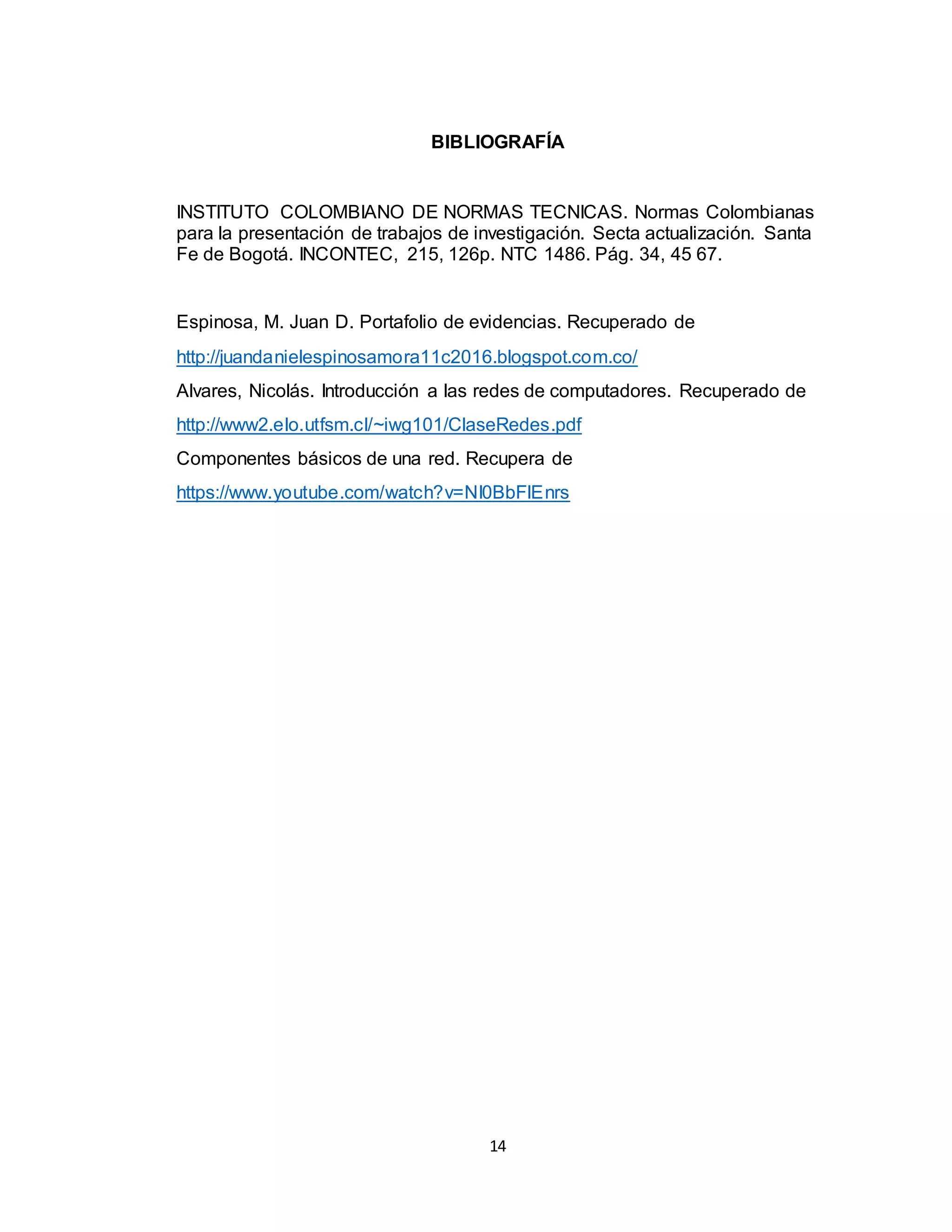 14
BIBLIOGRAFÍA
INSTITUTO COLOMBIANO DE NORMAS TECNICAS. Normas Colombianas
para la presentación de trabajos de investigación. Secta actualización. Santa
Fe de Bogotá. INCONTEC, 215, 126p. NTC 1486. Pág. 34, 45 67.
Espinosa, M. Juan D. Portafolio de evidencias. Recuperado de
http://juandanielespinosamora11c2016.blogspot.com.co/
Alvares, Nicolás. Introducción a las redes de computadores. Recuperado de
http://www2.elo.utfsm.cl/~iwg101/ClaseRedes.pdf
Componentes básicos de una red. Recupera de
https://www.youtube.com/watch?v=NI0BbFlEnrs
 