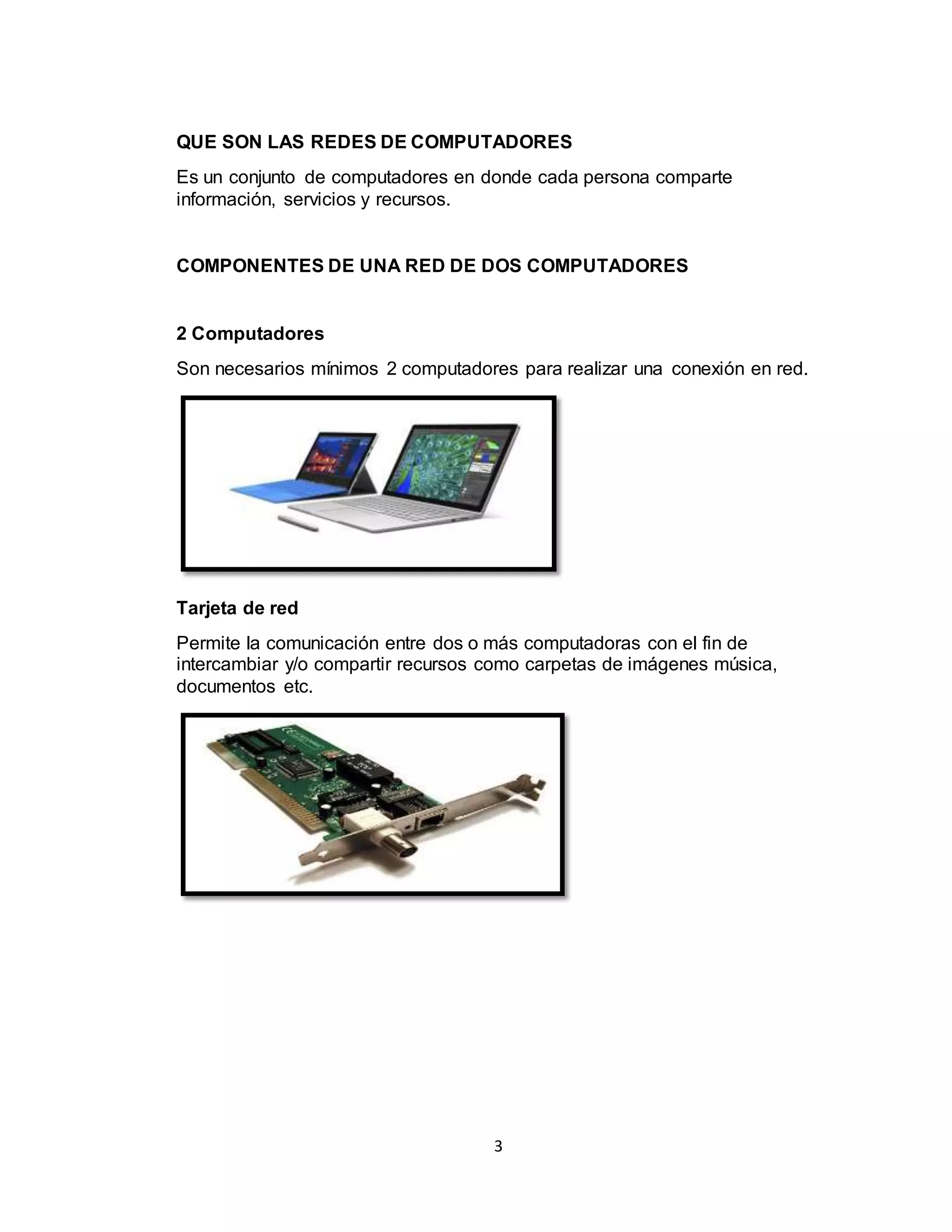 3
QUE SON LAS REDES DE COMPUTADORES
Es un conjunto de computadores en donde cada persona comparte
información, servicios y recursos.
COMPONENTES DE UNA RED DE DOS COMPUTADORES
2 Computadores
Son necesarios mínimos 2 computadores para realizar una conexión en red.
Tarjeta de red
Permite la comunicación entre dos o más computadoras con el fin de
intercambiar y/o compartir recursos como carpetas de imágenes música,
documentos etc.
 