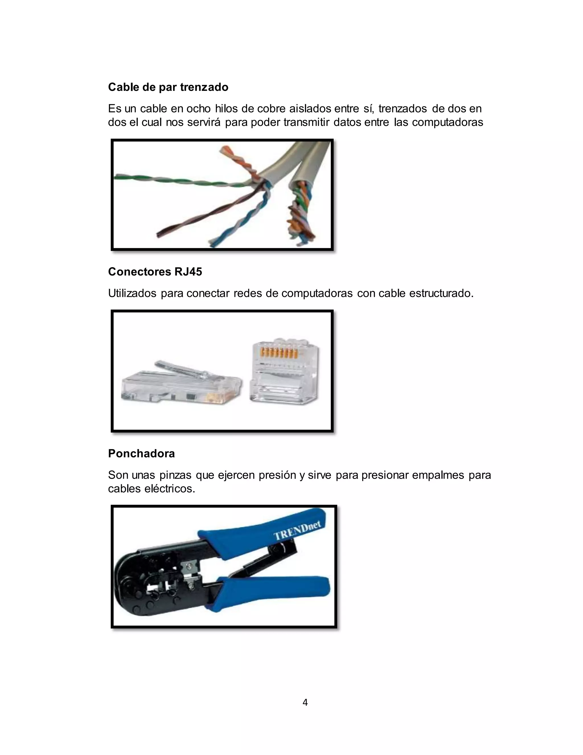 4
Cable de par trenzado
Es un cable en ocho hilos de cobre aislados entre sí, trenzados de dos en
dos el cual nos servirá para poder transmitir datos entre las computadoras
Conectores RJ45
Utilizados para conectar redes de computadoras con cable estructurado.
Ponchadora
Son unas pinzas que ejercen presión y sirve para presionar empalmes para
cables eléctricos.
 