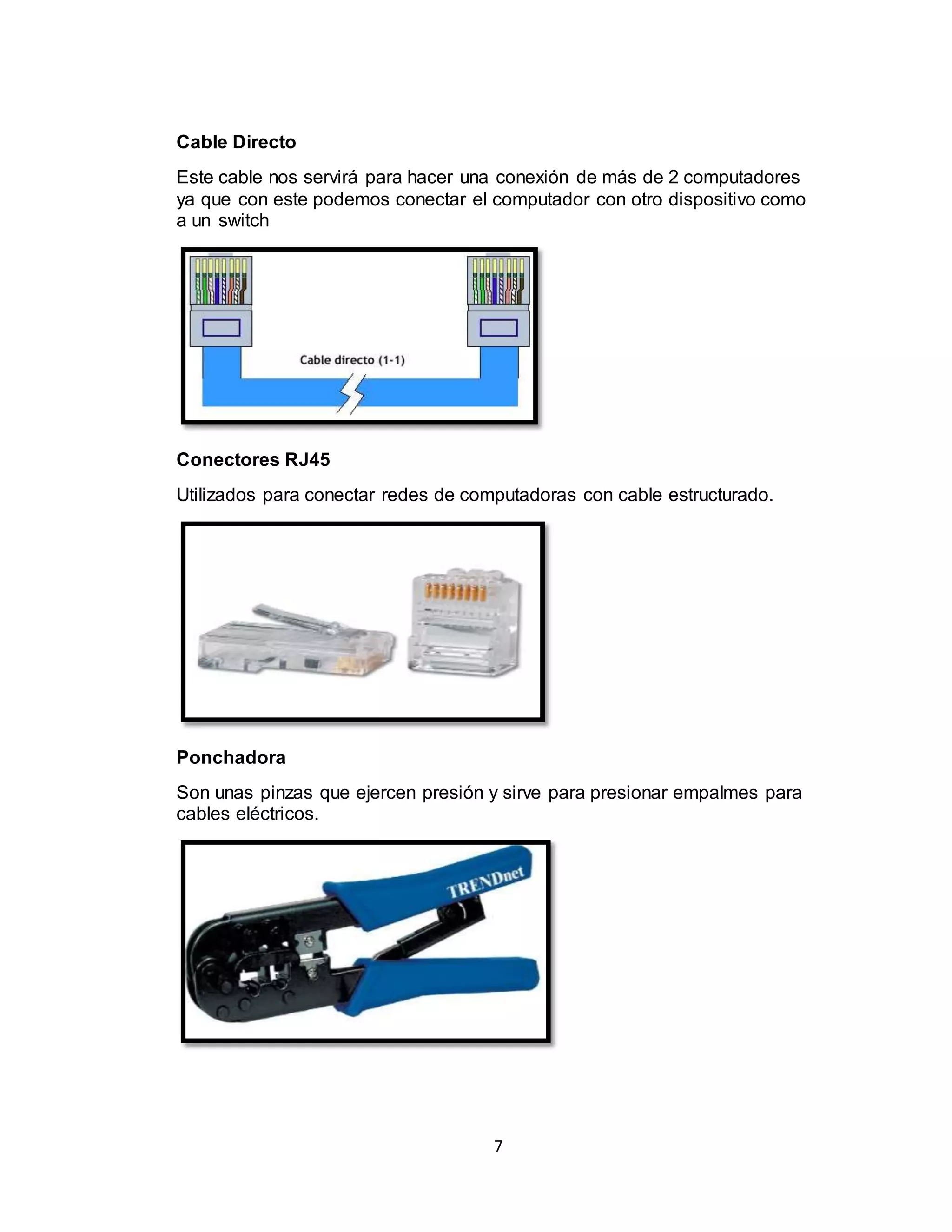 7
Cable Directo
Este cable nos servirá para hacer una conexión de más de 2 computadores
ya que con este podemos conectar el computador con otro dispositivo como
a un switch
Conectores RJ45
Utilizados para conectar redes de computadoras con cable estructurado.
Ponchadora
Son unas pinzas que ejercen presión y sirve para presionar empalmes para
cables eléctricos.
 