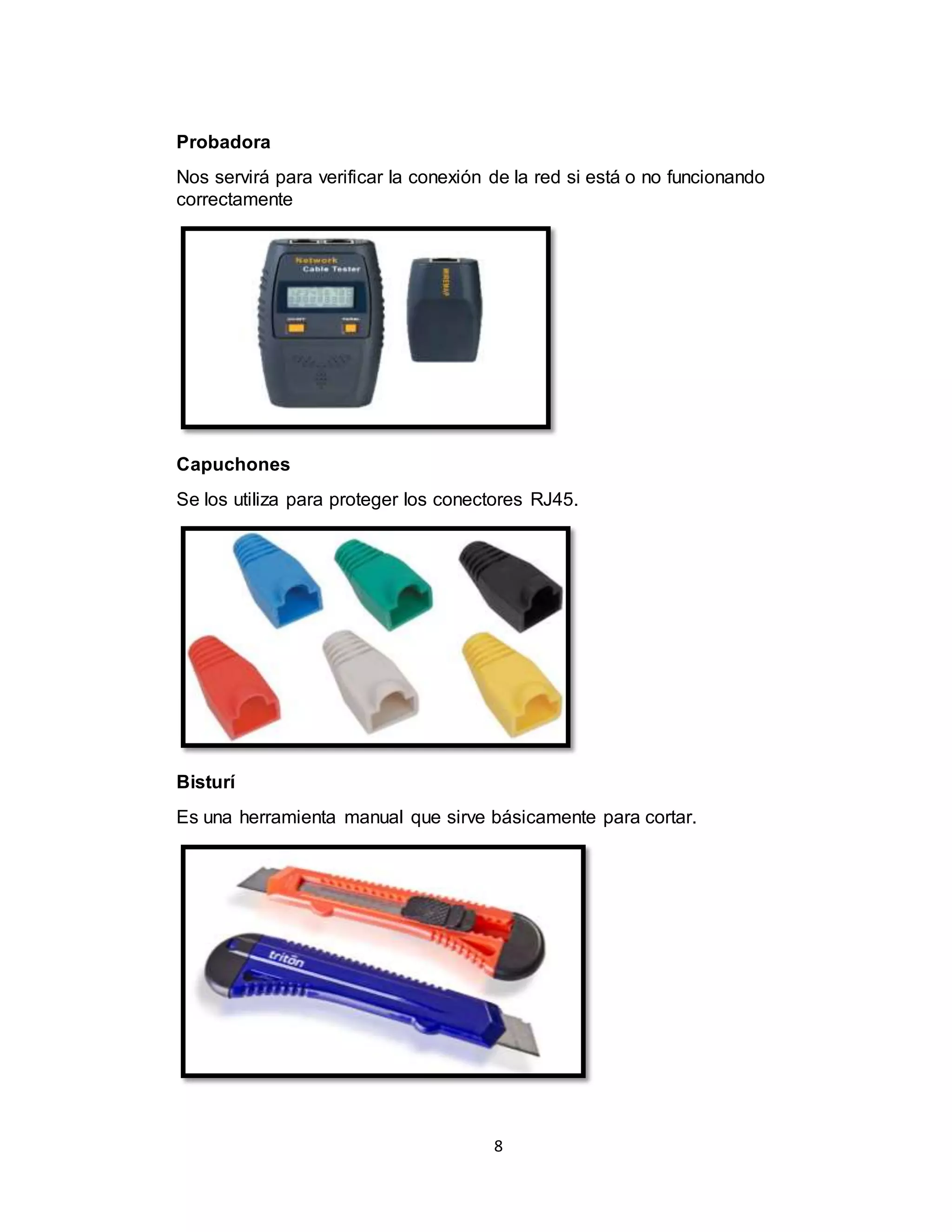 8
Probadora
Nos servirá para verificar la conexión de la red si está o no funcionando
correctamente
Capuchones
Se los utiliza para proteger los conectores RJ45.
Bisturí
Es una herramienta manual que sirve básicamente para cortar.
 