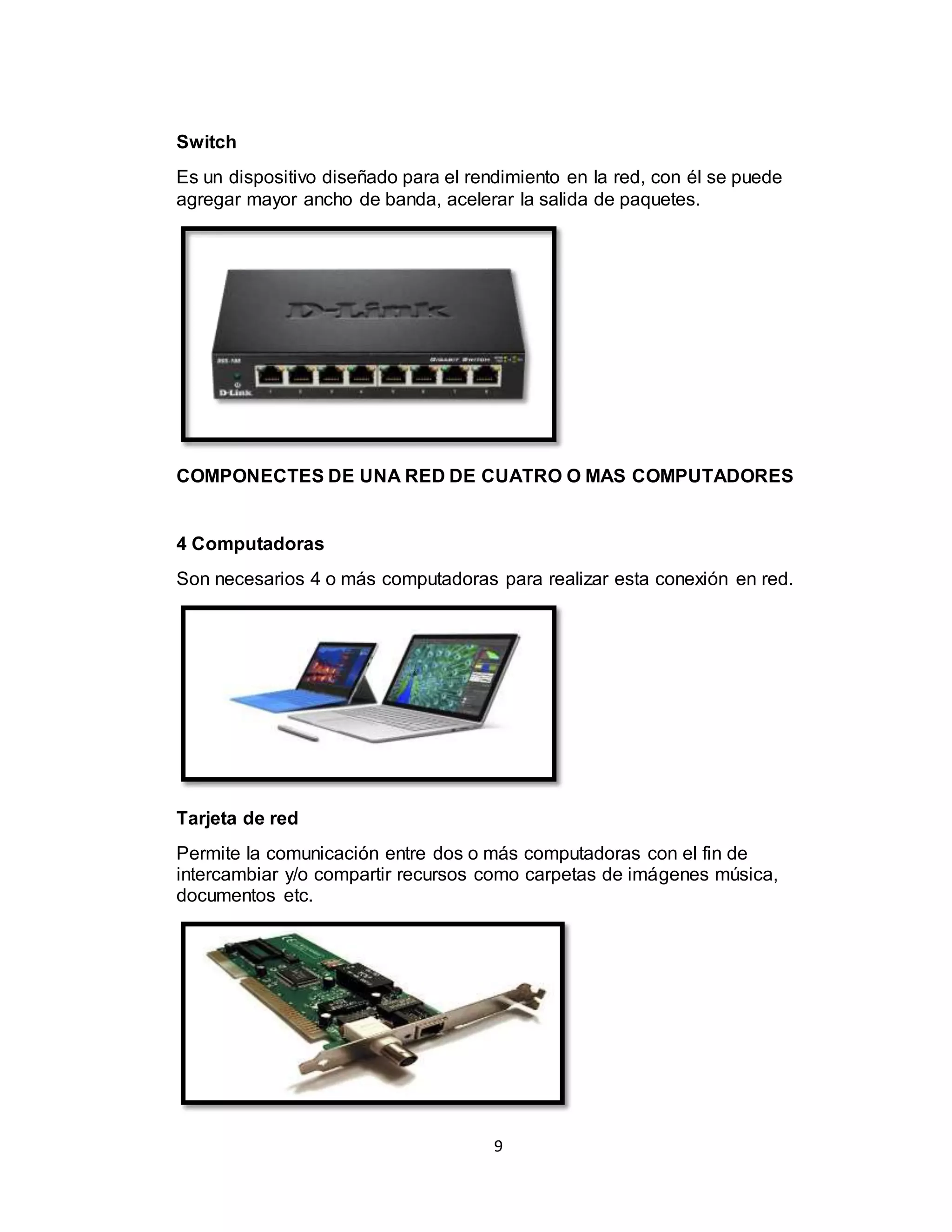 9
Switch
Es un dispositivo diseñado para el rendimiento en la red, con él se puede
agregar mayor ancho de banda, acelerar la salida de paquetes.
COMPONECTES DE UNA RED DE CUATRO O MAS COMPUTADORES
4 Computadoras
Son necesarios 4 o más computadoras para realizar esta conexión en red.
Tarjeta de red
Permite la comunicación entre dos o más computadoras con el fin de
intercambiar y/o compartir recursos como carpetas de imágenes música,
documentos etc.
 