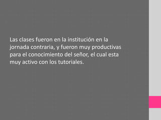 Las clases fueron en la institución en la
jornada contraria, y fueron muy productivas
para el conocimiento del señor, el cual esta
muy activo con los tutoriales.
 