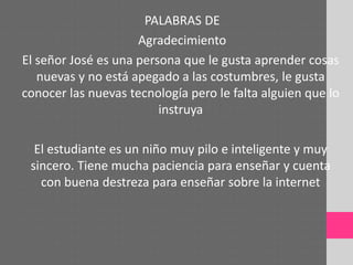 PALABRAS DE
Agradecimiento
El señor José es una persona que le gusta aprender cosas
nuevas y no está apegado a las costumbres, le gusta
conocer las nuevas tecnología pero le falta alguien que lo
instruya
El estudiante es un niño muy pilo e inteligente y muy
sincero. Tiene mucha paciencia para enseñar y cuenta
con buena destreza para enseñar sobre la internet
 