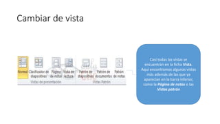 Cambiar de vista
Casi todas las vistas se
encuentran en la ficha Vista.
Aquí encontramos algunas vistas
más además de las que ya
aparecían en la barra inferior,
como la Página de notas o las
Vistas patrón
 