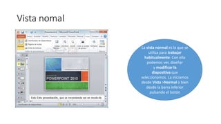 Vista nomal
La vista normal es la que se
utiliza para trabajar
habitualmente. Con ella
podemos ver, diseñar
y modificar la
diapositiva que
seleccionamos. La iniciamos
desde Vista >Normal o bien
desde la barra inferior
pulsando el botón
 