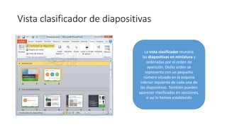 Vista clasificador de diapositivas
La vista clasificador muestra
las diapositivas en miniatura y
ordenadas por el orden de
aparición. Dicho orden se
representa con un pequeño
número situado en la esquina
inferior izquierda de cada una de
las diapositivas. También pueden
aparecer clasificadas en secciones,
si así lo hemos establecido
 