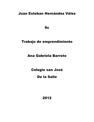 Juan Esteban Hernández Vélez



             8c



 Trabajo de emprendimiento



    Ana Gabriela Barreto



      Colegio san José

         De la Salle




           2012
 