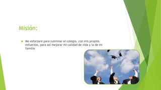 Misión: 
 Me esforzare para culminar el colegio, con mis propios 
esfuerzos, para así mejorar mi calidad de vida y la de ...
